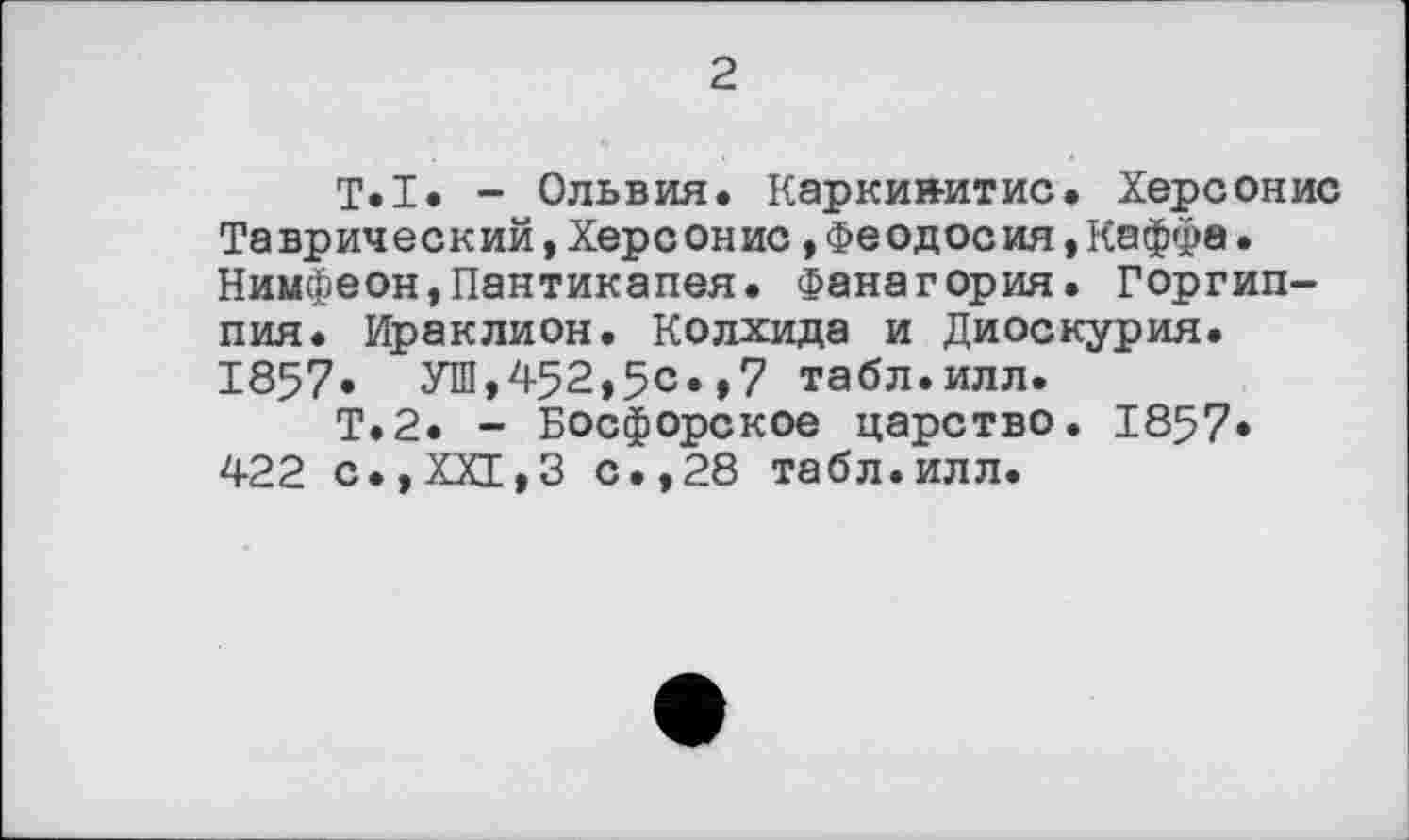 ﻿2
T.I. - Ольвия. Каркии-итис. Херсонис Таврический, Херсонис »Феодосия,Каффа. Нимфеон,Пантикапея. Фанагория. Горгип-пия. Ираклион. Колхида и Диоскурия. 1857. УШ,452,5с.»7 табл.илл.
Т.2. - Босфорское царство. 1857* 422 с.,ХХГ,3 с.,28 табл.илл.